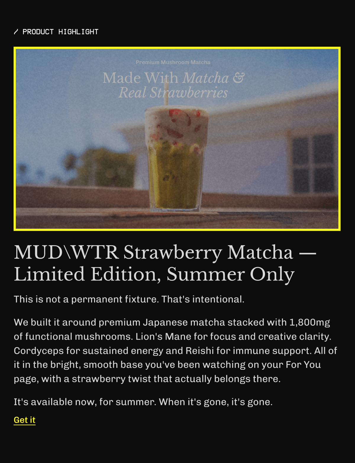 /product highlight | MUDWTR Strawberry Matcha — Limited Edition, Summer Only This is not a permanent fixture. That's intentional. We built it around premium Japanese matcha stacked with 1,800mg of functional mushrooms. Lion's Mane for focus and creative clarity. Cordyceps for sustained energy and Reishi for immune support. All of it in the bright, smooth base you've been watching on your For You page, with a strawberry twist that actually belongs there. It's available now, for summer. When it's gone, it's gone. Get it
