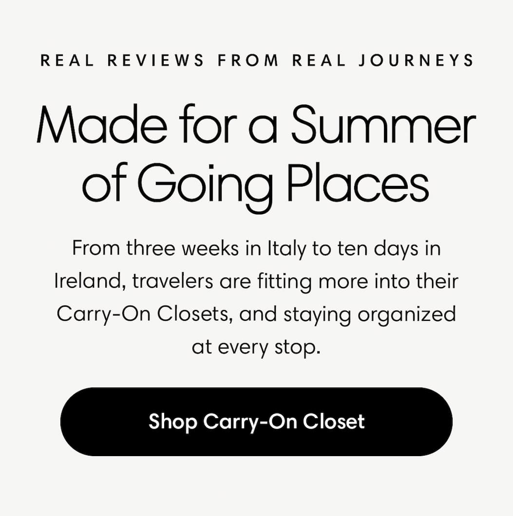 MADE FOR A SUMMER OF GOING PLACES: From three weeks in Italy to ten days in Ireland, travelers are fitting more into their Carry-On Closets—and staying organized at every stop. SHOP THE CARRY-ON CLOSET
