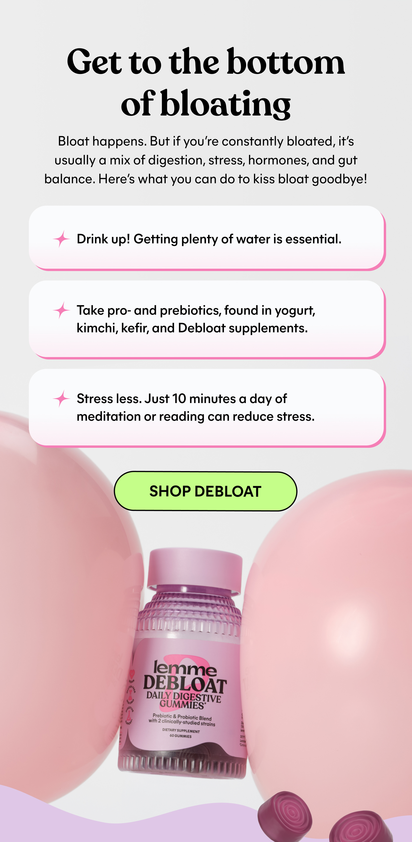 Get to the bottom of bloating  Bloat happens. But if you're constantly bloated, it's usually a mix of digestion, stress, hormones, and gut balance. Here's what you can do to kiss bloat goodbye!  → Drink up! Getting plenty of water is essential.  → Take pro- and prebiotics, found in yogurt, kimchi, kefir, and Debloat supplements.  → Stress less. Just 10 minutes a day of meditation or reading can reduce stress.  -- SHOP DEBLOAT