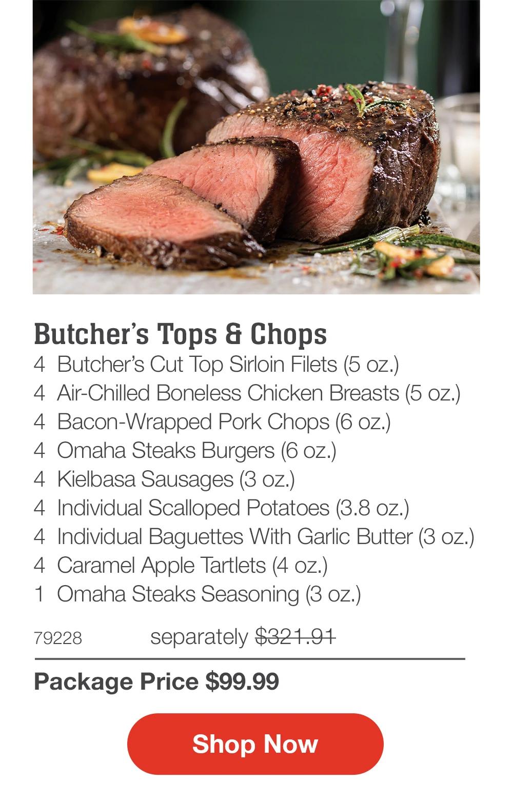 Butcher’s Tops & Chops
4  Butcher’s Cut Top Sirloin Filets (5 oz.)
4  Air-Chilled Boneless Chicken Breasts (5 oz.)
4  Bacon-Wrapped Pork Chops (6 oz.)
4  Omaha Steaks Burgers (6 oz.)
4  Kielbasa Sausages (3 oz.)
4  Individual Scalloped Potatoes (3.8 oz.)
4  Individual Baguettes With Garlic Butter (3 oz.)
4  Caramel Apple Tartlets (4 oz.)
1  Omaha Steaks Seasoning (3 oz.)
79228	  separately $321.91_
Package Price $99.99

SHOP NOW
