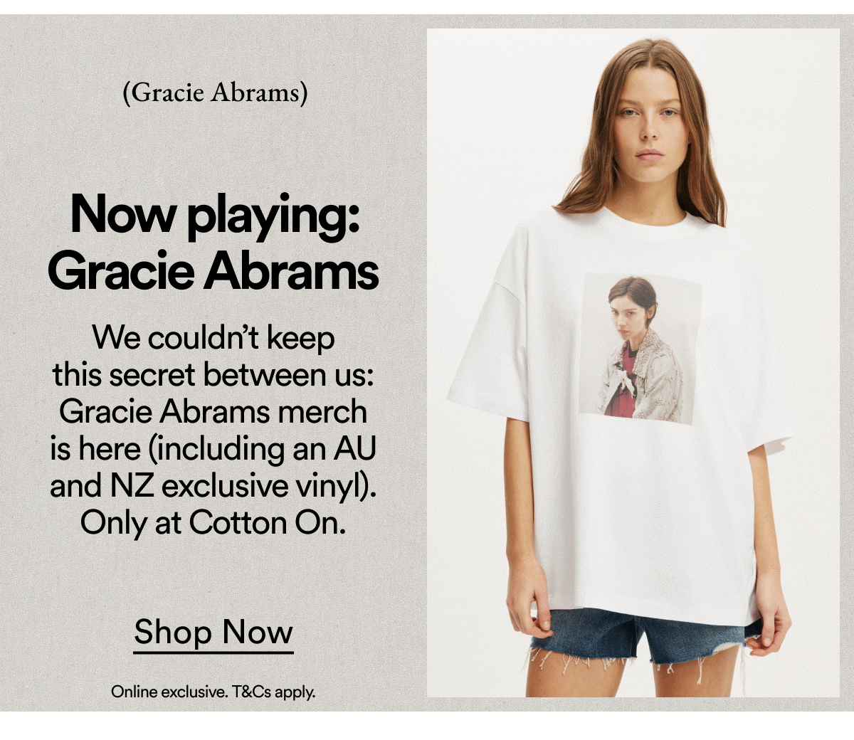Now playing: Gracie Abrams. We couldn't keep this secret between us: Gracie Abrams merch is here (including an AU and NZ exclusive vinyl). Only at Cotton On. Shop Now.