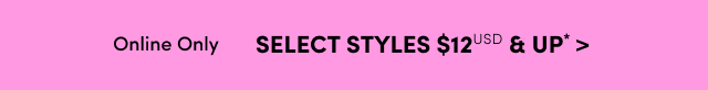 Online Only | Select Styles $12USD & Up* >