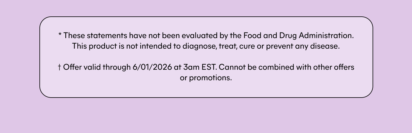 * These statements have not been evaluated by the Food and Drug Administration. This product is not intended to diagnose, treat, cure or prevent any disease. † Offer valid through 6/01/2026 at 3am EST. Cannot be combined with other offers or promotions.