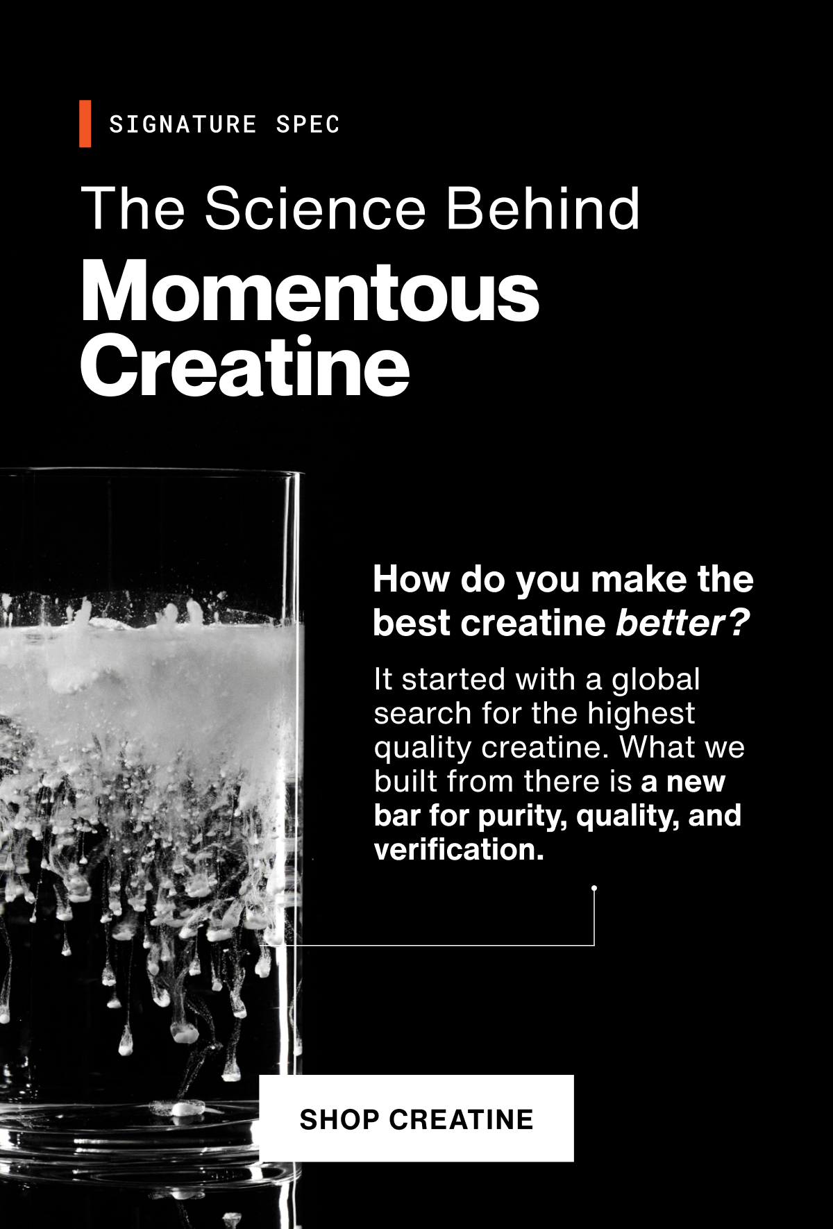The science behind Momentous Creatine. How do you make the best creatine better? It started with a global search for the highest quality creatine. What we built from there is a new bar for purity, quality, and verification. Shop Creatine.