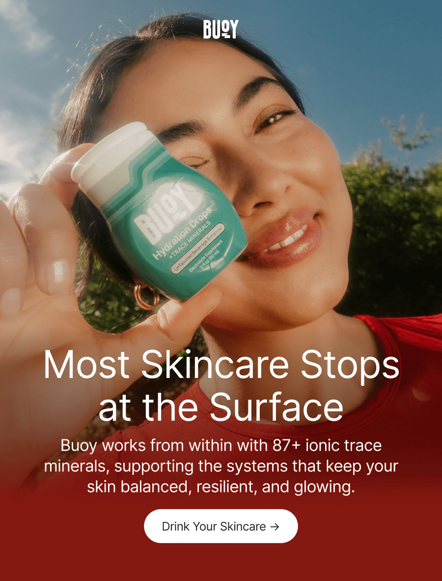 Buoy. Most Skincare Stops at the Surface. Buoy works from within with 87+ ionic trace minerals, supporting the systems that keep your skin balanced, resilient, and glowing. Drink Your Skincare →