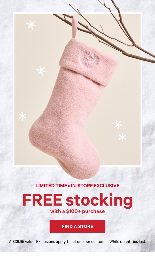 Limited Time • In-Store Exclusive  Free Stocking   with a $100+ Purchase  A $39.95 value. Exclusions apply. Limit one per customer. While quantities last.  Find A Store > 
