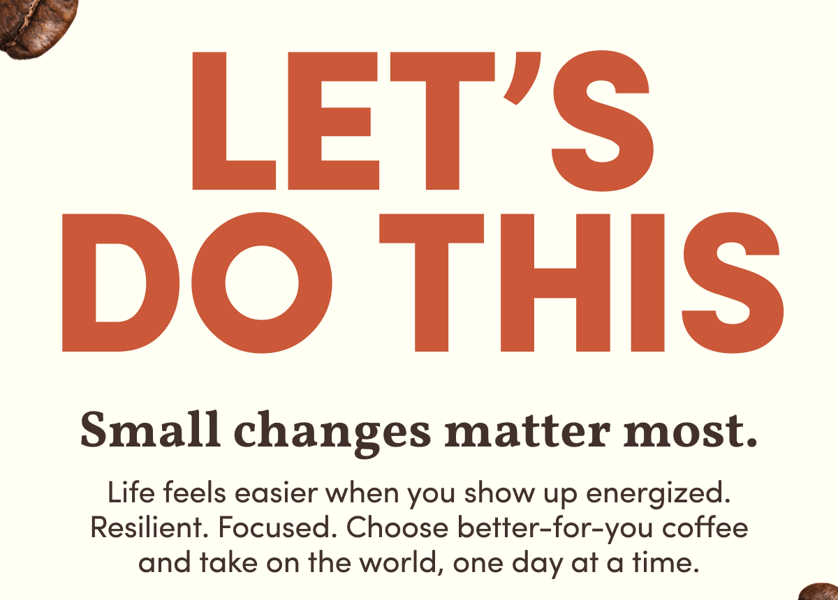 Let’s do this | Small changes matter most. | Life feels easier when you show up energized. Resilient. Focused. Choose better-for-you coffee and take on the world, one day at a time.