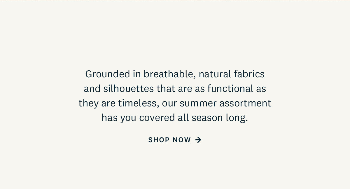  Grounded in breathable, natural fabrics and silhouettes that are as functional as they are timeless, our summer assortment has you covered all season long. Shop Now. 