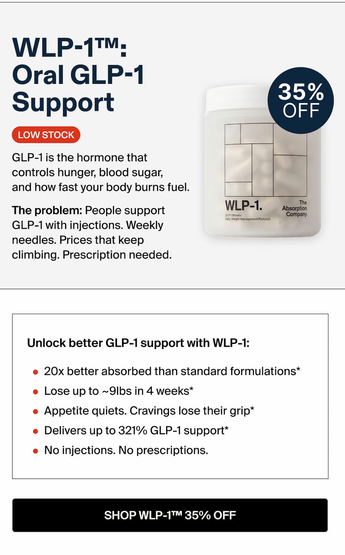 WLP-1™: Oral GLP-1 Support GLP-1is the hormone that ba controls hunger, blood sugar, and how fast your body burns fuel. The problem: People support  GLP-1 with injections. Weekly needles. Prices that keep climbing. Prescription needed. Unlock better GLP-1 support: 20x better absorbed than standard formulations* Lose up to ~9lbs in 4 weeks* Appetite quiets. Cravings lose their grip* Delivers up to 321% GLP-1 support* No injections. No prescriptions. -- SHOP WLP-1T™ 35% OFF