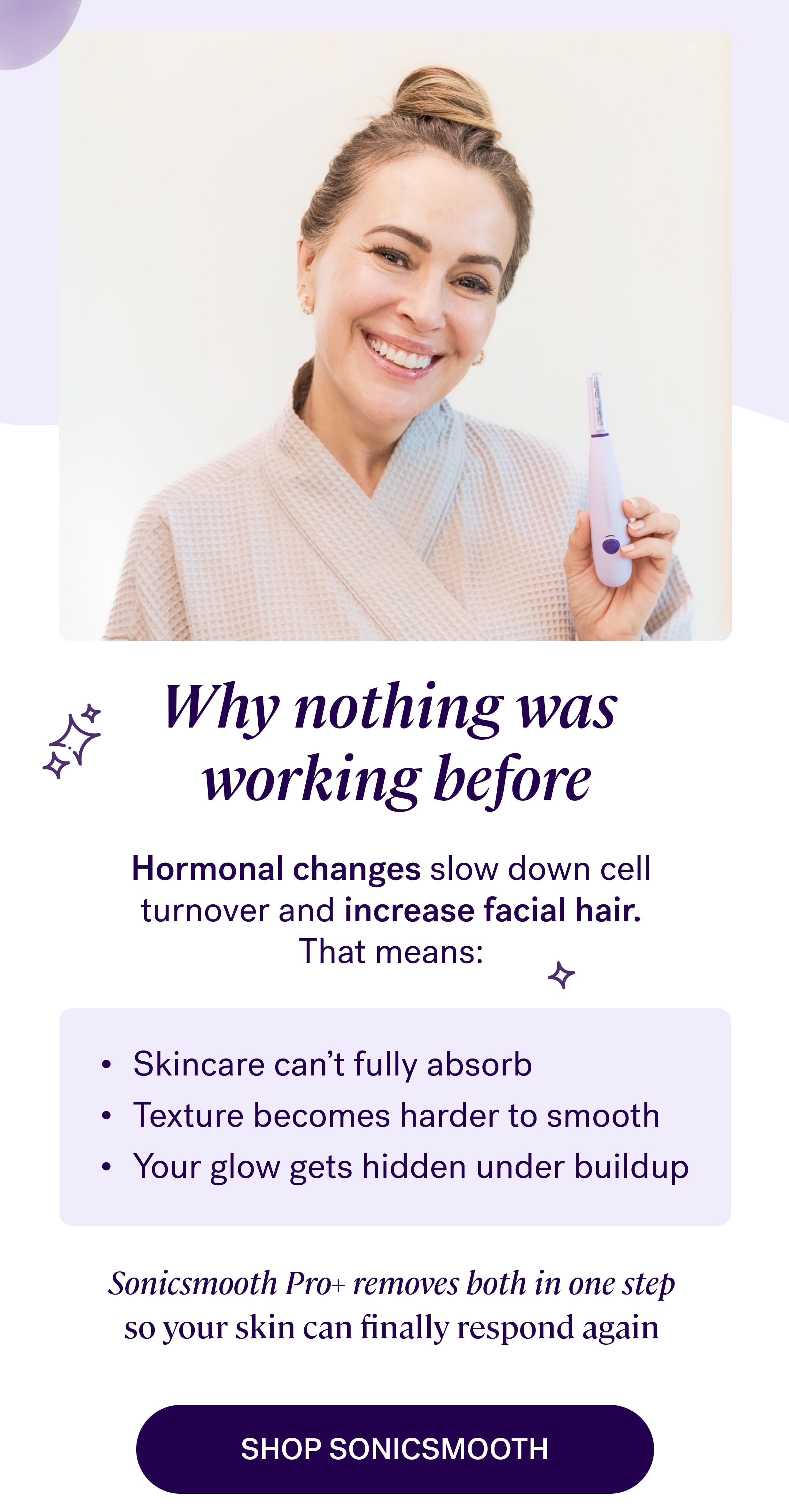 Why nothing was  working before Hormonal changes slow down cell  turnover and increase facial hair.  That means:&nbsp; Skincare can’t fully absorb&nbsp; Texture becomes harder to smooth&nbsp; Your glow gets hidden under buildup&nbsp; Sonicsmooth Pro+ removes both in one step  so your skin can finally respond again&nbsp; shop Sonicsmooth