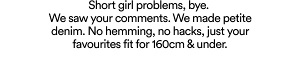 Short girl problems, bye. We saw your comments. We made petite denim. No hemming, no hacks, just your favourites fit for 160cm & under.