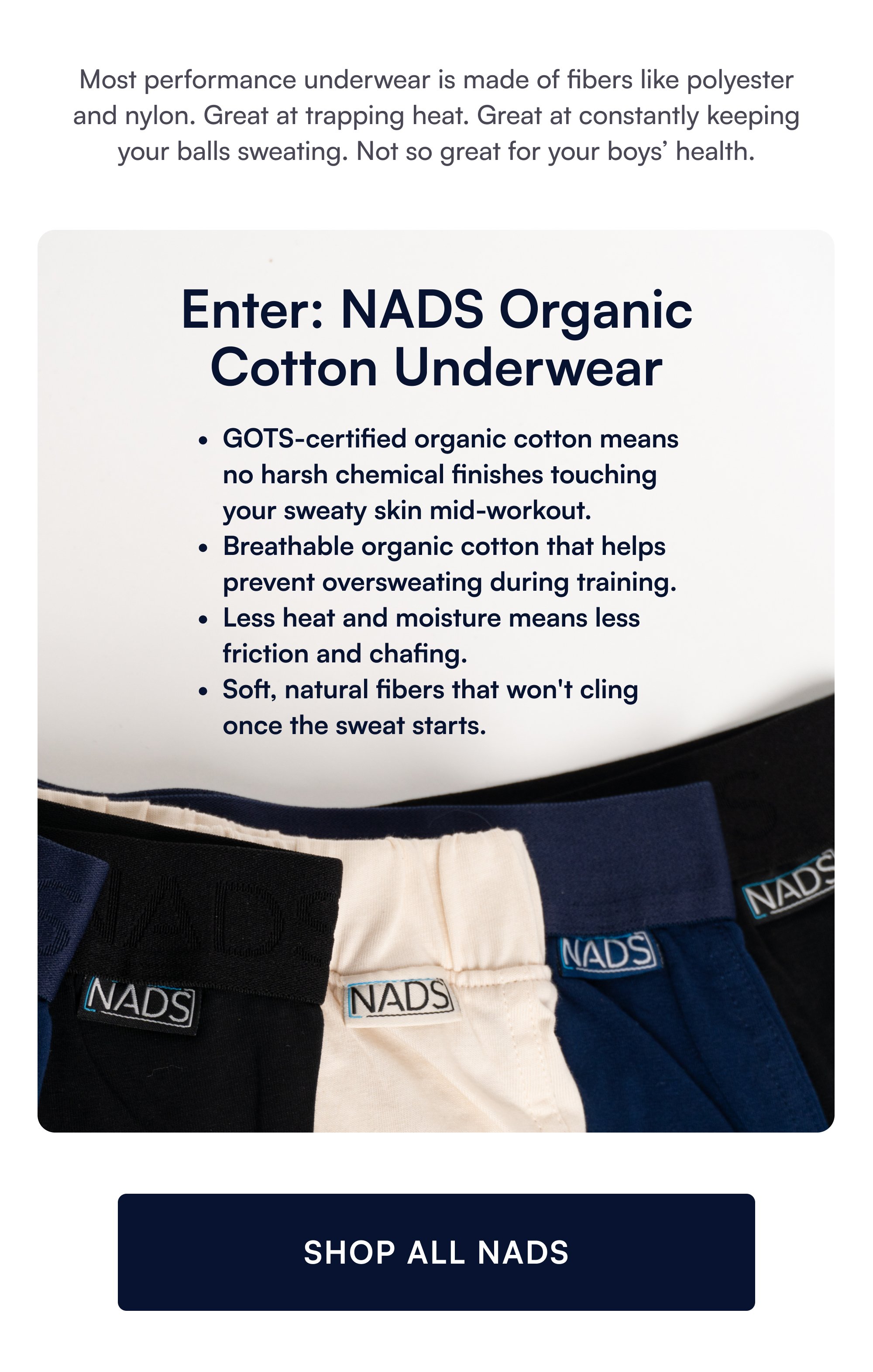 Most performance underwear is made of fibers like polyester and nylon. Great at trapping heat. Great at constantly keeping your balls sweating. Not so great for your boys’ health. Enter: NADS Organic Cotton Underwear GOTS-certified organic cotton means no harsh chemical finishes touching your sweaty skin mid-workout. Breathable organic cotton that helps prevent oversweating during training. Less heat and moisture means less friction and chafing. Soft, natural fibers that won't cling once the sweat starts. SHOP ALL NADS