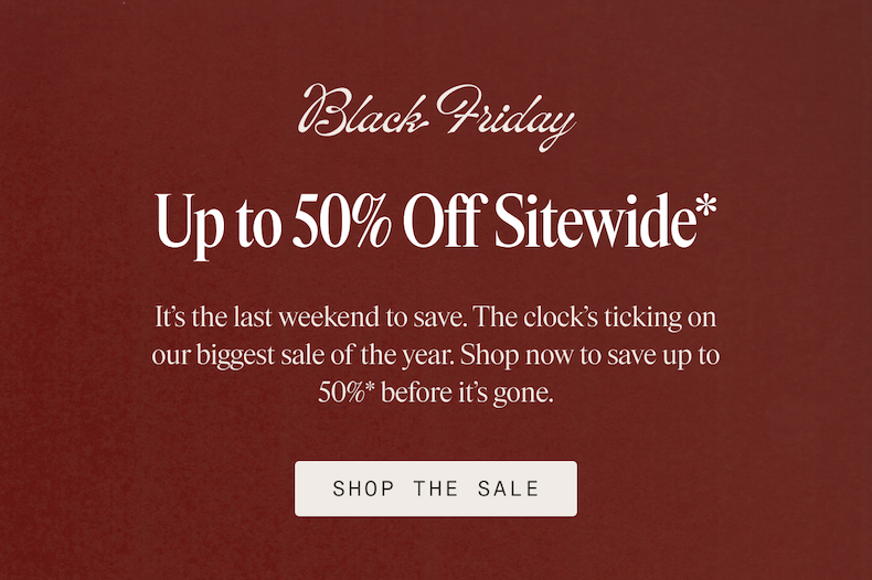 Black Friday Up to 50% Off Sitewide* It's the last weekend to save. The clock's ticking on our biggest sale of the year. Shop now to save up to 50%* before it's gone. SHOP THE SALE