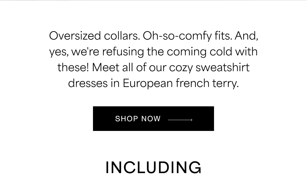 Oversized collars. Oh-so-comfy fits. And, yes, we're refusing the coming cold with these! Meet all of our cozy sweatshirt dresses in European french terry. SHOP NOW →