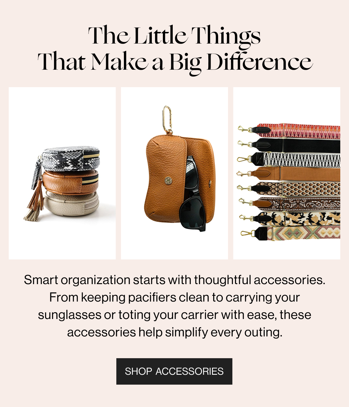 The Little Things That Make a Big Difference - Smart organization starts with thoughtful accessories. From keeping pacifiers clean to carrying your sunglasses or toting your carrier with ease, these accessories help simplify every outing. - Shop Accessories