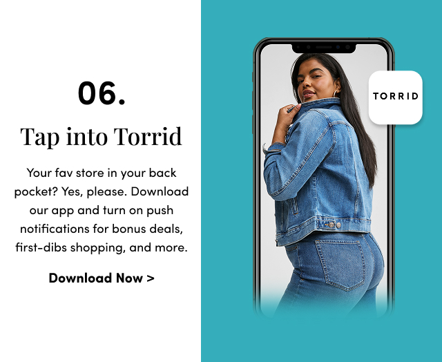 06. Tap Into Torrid | Your fav store in your back pocket? Yes, please. Download our app and turn on push notifications for bonus deals, first-dibs shopping, and more. | Download Now. >