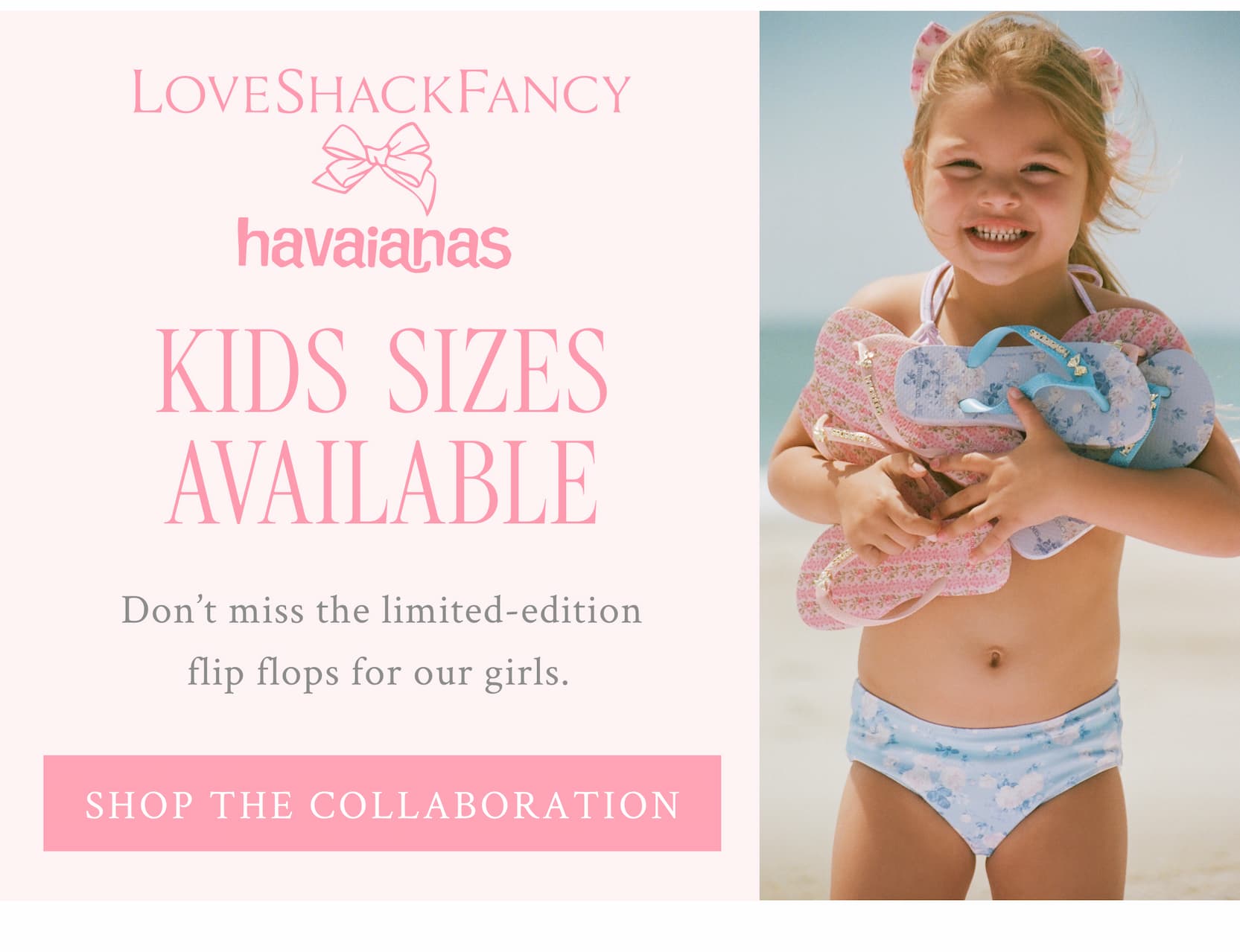 LoveShackFancy x havaianas  KIDS SIZES AVAILABLE  Don’t miss the limited-edition flip flops for our girls.  <SHOP THE COLLABORATION>