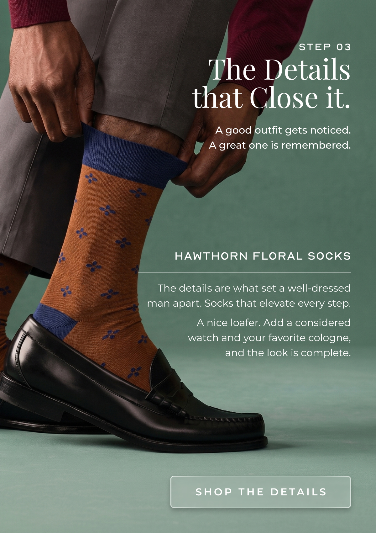 Step&nbsp;03 The Details that Close it. A good outfit gets noticed. A great one is remembered. Hawthorn Floral Socks The details are what set a well-dressed man apart. Socks that elevate every step.  A nice loafer. Add a considered watch and your favorite cologne, and the look is complete. shop the details