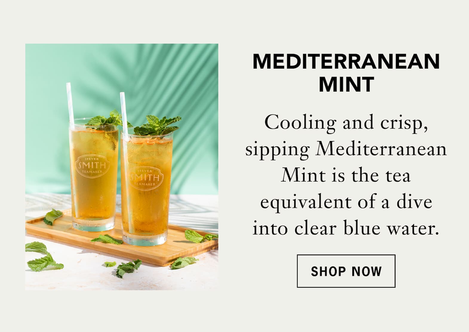 Mediterranean Mint   Cooling and crisp, sipping Mediterranean Mint is the tea equivalent of a dive into clear blue water.   Shop Now 