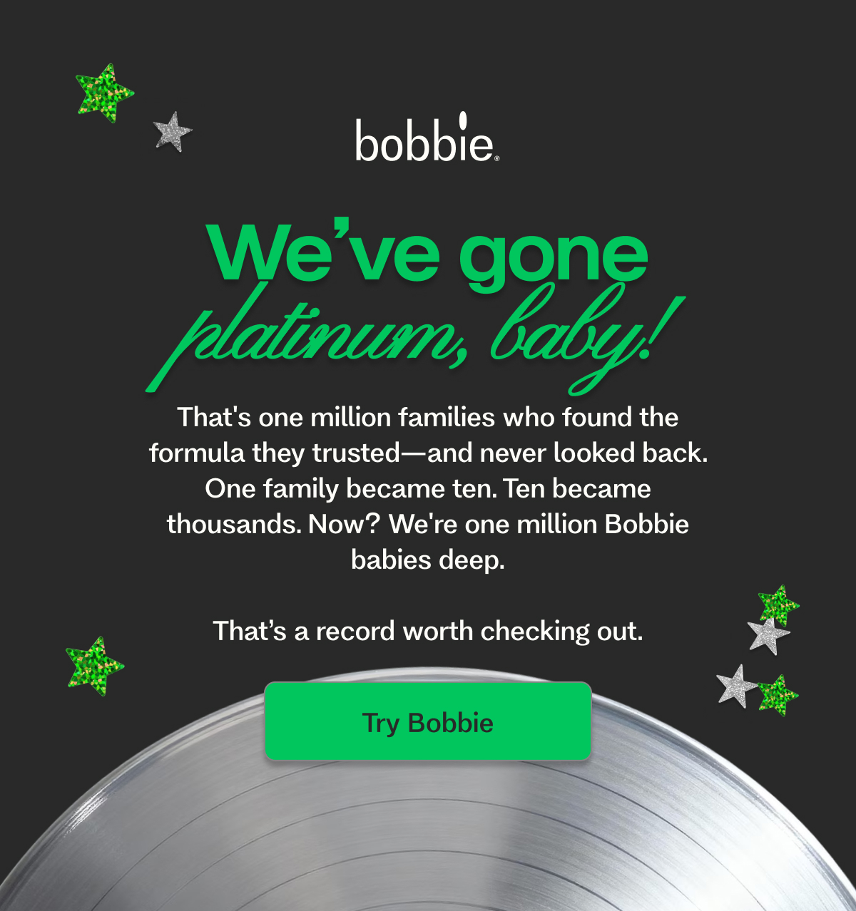 We’ve gone platinum, baby!&nbsp; That's one million families who found the formula they trusted—and never looked back.  One family became ten. Ten became thousands. Now? We're one million Bobbie babies deep.  That’s a record worth checking out. Try Bobbie