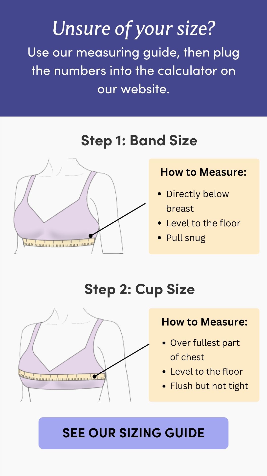 Unsure of your size? Use our measuring guide, then plug the numbers into the calculator on our website. Step 1: Band Size How to Measure: • Directly below breast • Level to the floor • Pull snug Step 2: Cup Size How to Measure: • Over fullest part of chest • Level to the floor • Flush but not tight
