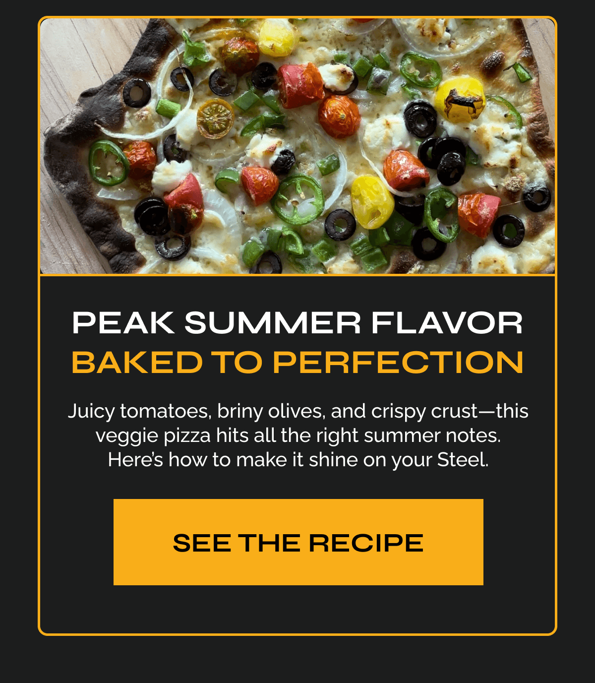 Peak Summer Flavor, Baked to Perfection Copy: Juicy tomatoes, briny olives, and crispy crust—this veggie pizza hits all the right summer notes. Here’s how to make it shine on your Steel. CTA: See the Recipe
