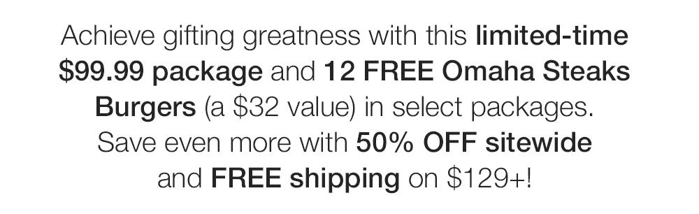 Achieve gifting greatness with this limited-time $99.99 package and 12 FREE Omaha Steaks
Burgers (a $32 value) in select packages.
Save even more with 50% OFF sitewide and FREE shipping on $129+!
