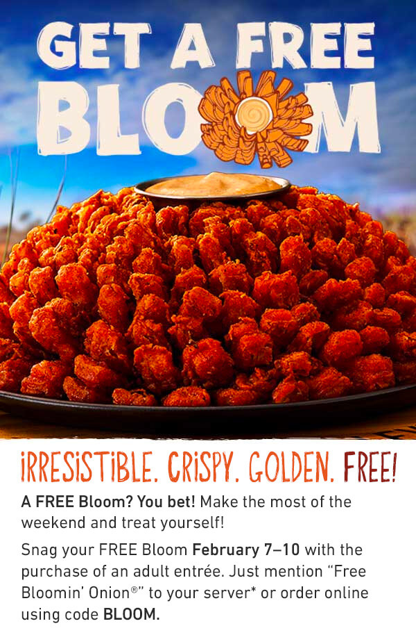 GET A FREE BLOOM - IRRESISTIBLE. CRISPY. GOLDEN. FREE! A FREE Bloom? You bet! Make the most of the weekend and treat yourself! Snag your FREE Bloom February 7–10 with the purchase of an adult entrée. Just mention “Free Bloomin’ Onion®” to your server* or order online using code BLOOM.