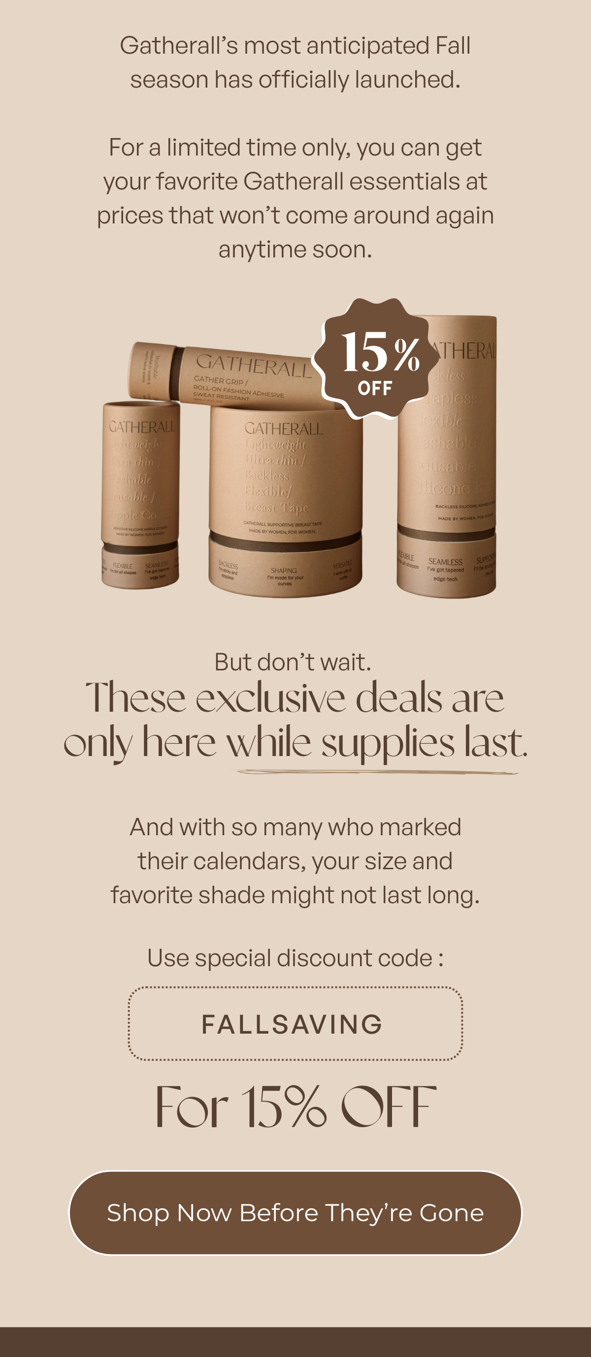 Gatherall’s most anticipated Fall season has officially launched.  For a limited time only, you can get your favorite Gatherall essentials at prices that won’t come around again anytime soon.  But don’t wait. These exclusive deals are only here while supplies last.  And with so many who marked their calendars, your size and favorite shade might not last long.  Use special discount code FALLSAVING for 15% OFF.  Shop Now Before They’re Gone