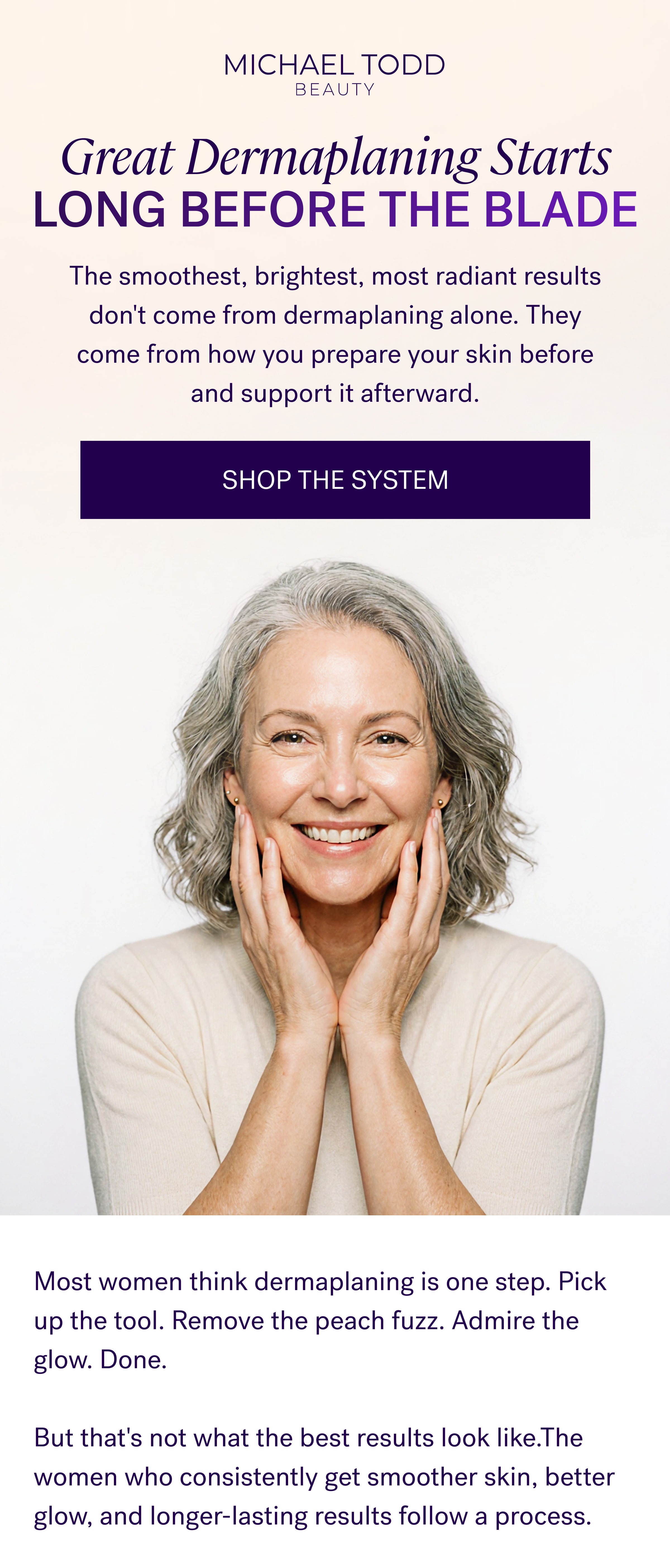 Great Dermaplaning Starts Long Before The Blade The smoothest, brightest, most radiant results don't come from dermaplaning alone. They come from how you prepare your skin before and support it afterward. SHOP THE SYSTEM
