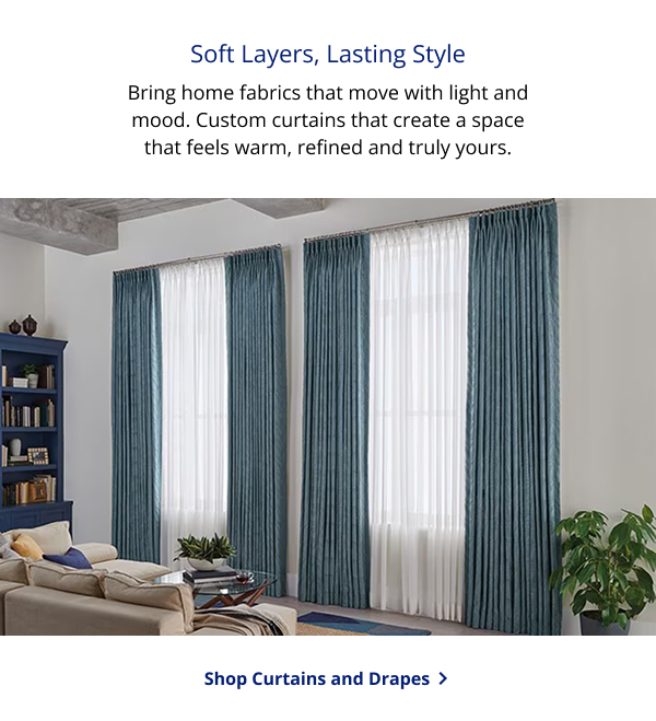 Soft Layers, Lasting Style | Bring home fabrics that move with light and mood. Custom curtains that create a space that feels warm, refined and truly yours. | SHOP CURTAINS AND DRAPES >