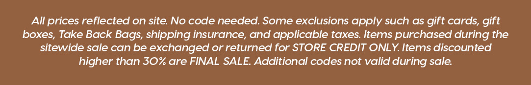 All prices reflected on site. No code needed. Some exclusions apply such as gift cards, gift boxes, Take Back Bags, shipping insurance, and applicable taxes. Items purchased during the sitewide sale can be exchanged or returned for STORE CREDIT ONLY. Items discounted higher than 30% are FINAL SALE. Additional codes not valid during sale.