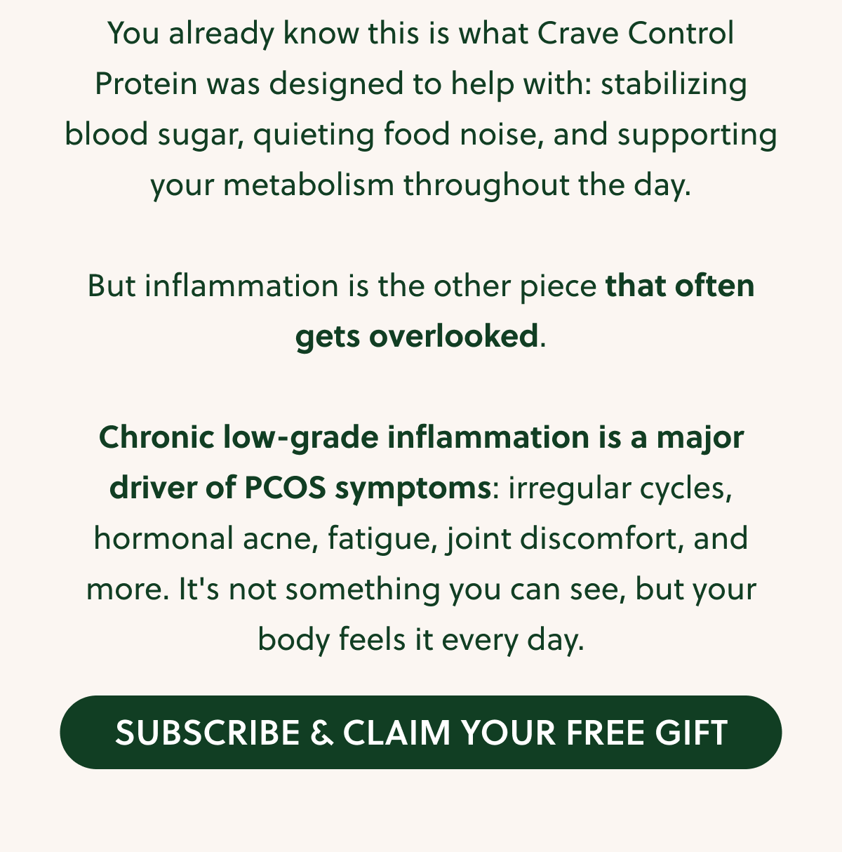 You already know this is what Crave Control Protein was designed to help with: stabilizing blood sugar, quieting food noise, and supporting your metabolism throughout the day. But inflammation is the other piece that often gets overlooked. Chronic low-grade inflammation is a major driver of PCOS symptoms: irregular cycles, hormonal acne, fatigue, joint discomfort, and more. It's not something you can see, but your body feels it every day. SUBSCRIBE & CLAIM YOUR FREE GIFT