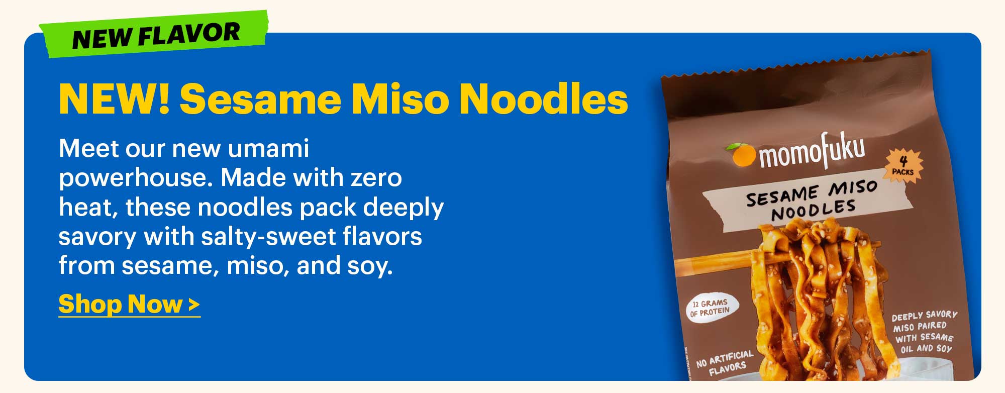 NEW! Sesame Miso Noodles  Meet our new umami powerhouse. Made with zero heat, these noodles pack deeply savory with salty-sweet flavors from sesame, miso, and soy.  Shop Now >