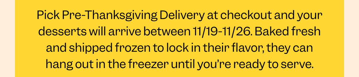 Pick Pre-Thanksgiving Delivery at checkout and your desserts will arrive between 11/19-11/26. Baked fresh and shipped frozen to lock in their flavor, they can hang out in the freezer until you’re ready to serve.