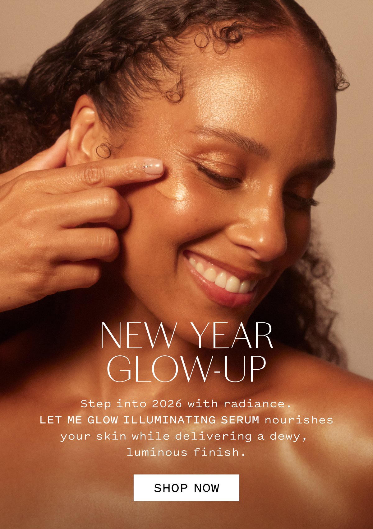 NEW YEAR GLOW-UP Step into 2026 with radiance. LET ME GLOW ILLUMINATING SERUM nourishes your skin while delivering a dewy, luminous finish. SHOP NOW