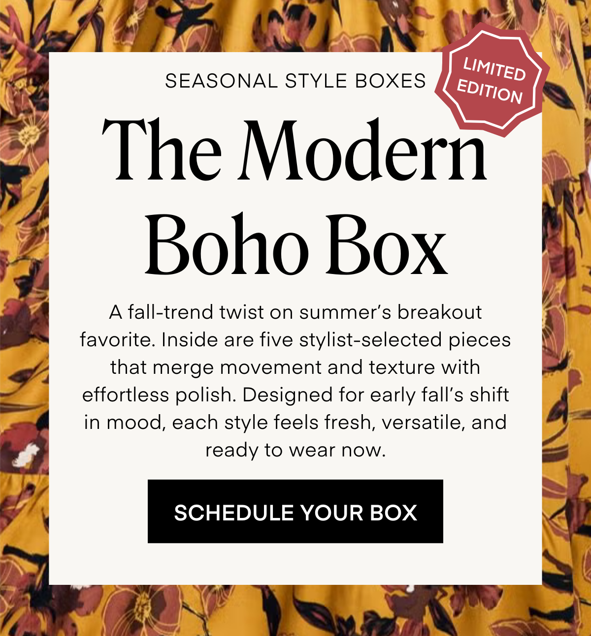LIMITED EDITION SEASONAL STYLE BOXES: The Modern Boho Box A fall-trend twist on summer’s breakout favorite. Inside are five stylist-selected pieces that merge movement and texture with effortless polish. Designed for early fall’s shift in mood, each style feels fresh, versatile, and ready to wear now. ORDER YOUR BOX