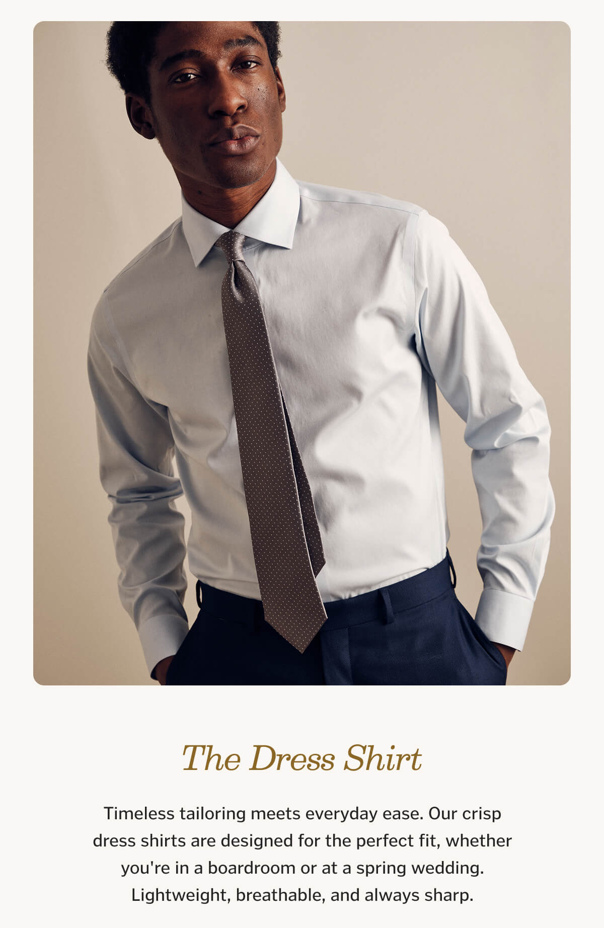 The Dress Shirt Timeless tailoring meets everyday ease. Our crisp dress shirts are designed for the perfect fit, whether you're in a boardroom or at a spring wedding. Lightweight, breathable, and always sharp.