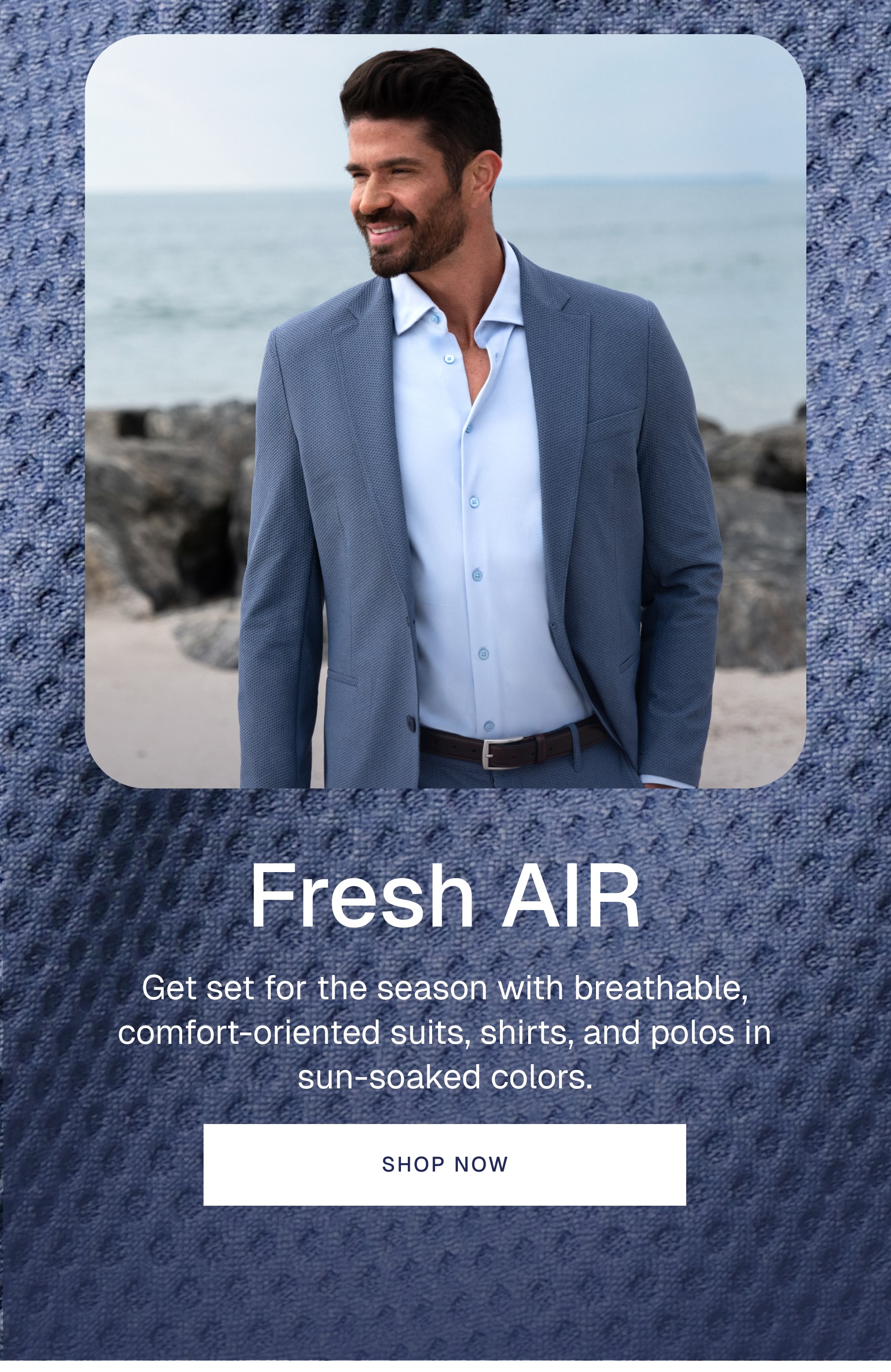 Fresh AIR Get set for the season with breathable, comfort-oriented suits, shirts, and polos in sun-soaked colors.