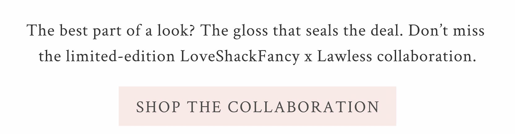 The best part of a look? The gloss that seals the deal. Don’t miss the limited-edition LoveShackFancy x Lawless  collaboration. <SHOP THE COLLABORATION>