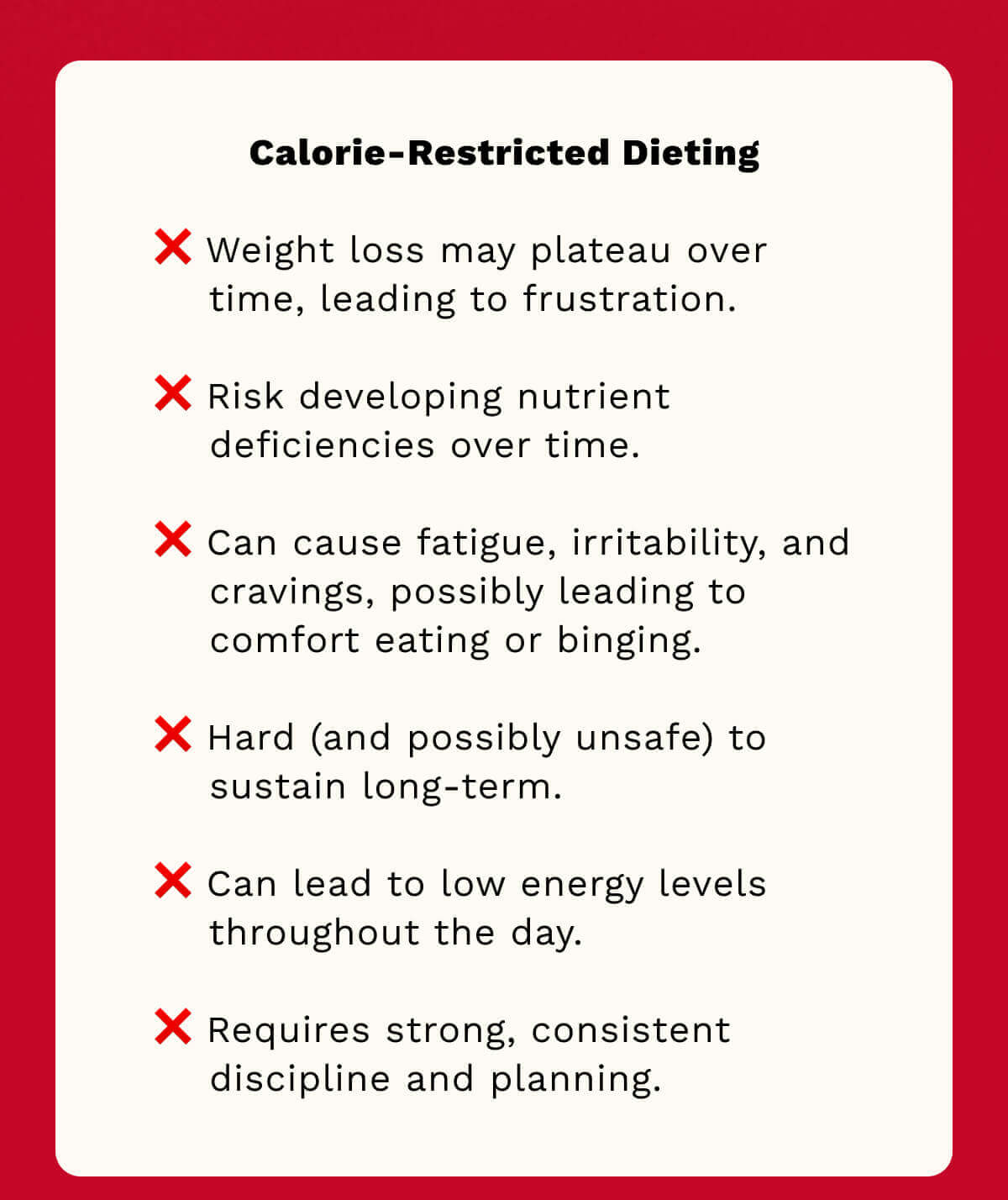 Weight loss may plateau over time, leading to frustration.  Risk developing nutrient deficiencies over time. Can cause fatigue, irritability, and cravings, possibly leading to comfort eating or binging. Hard (and possibly unsafe) to sustain long-term.   Can lead to low energy levels throughout the day.   Requires strong, consistent discipline and planning. 