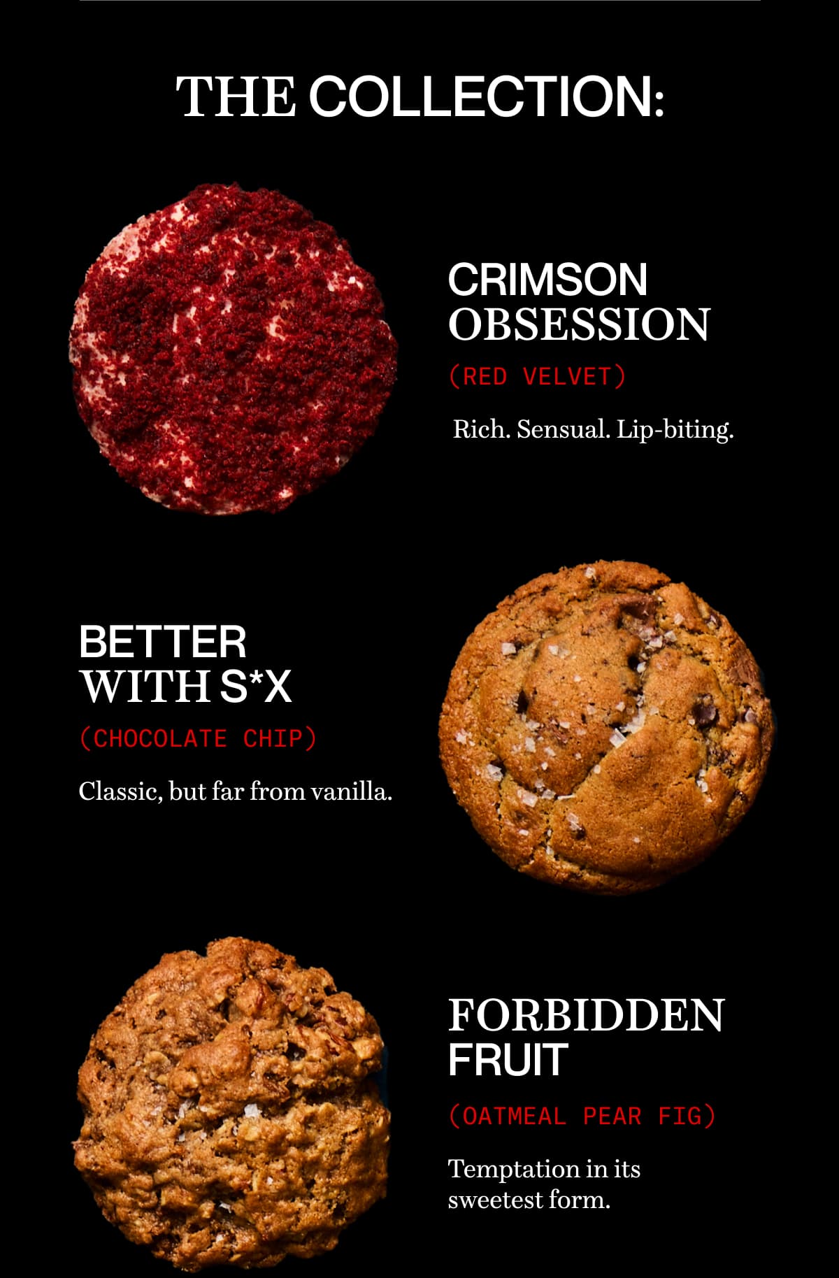 The collection: crimson obsession (Red Velvet)  | Rich. Sensual. Lip-biting. | BETTER WITH S*X (chocolate chip) | Classic, but far from vanilla. | FORBIDDEN FRUIT (oatmeal pear fig) | Temptation in its sweetest form. 