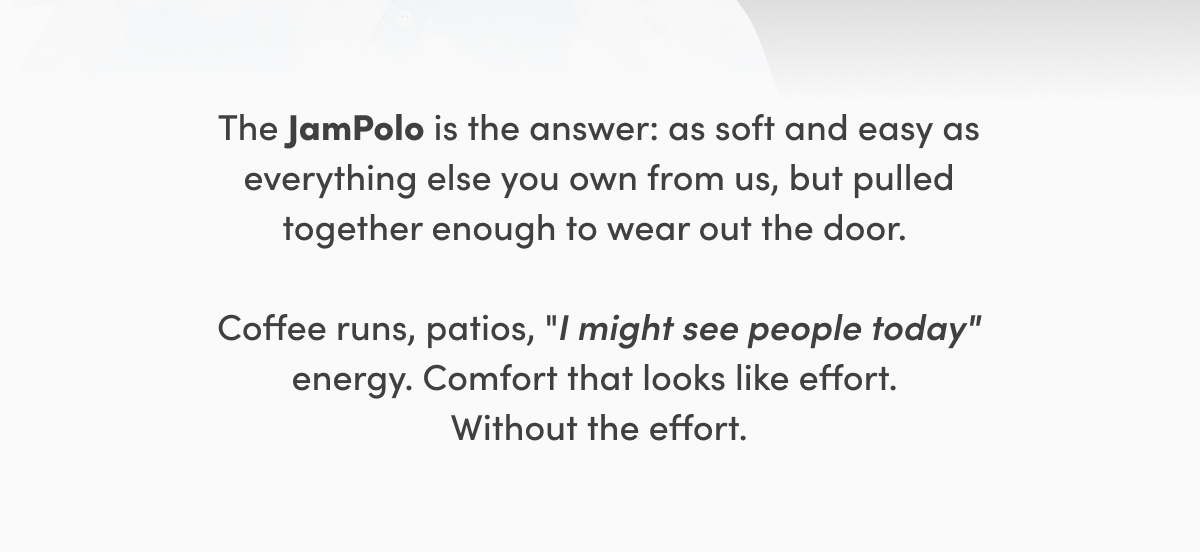 The JamPolo is the answer: as soft and easy as everything else you own from us, but pulled together enough to wear out the door. Coffee runs, patios, "I might see people today" energy. Comfort that looks like effort. Without the effort.