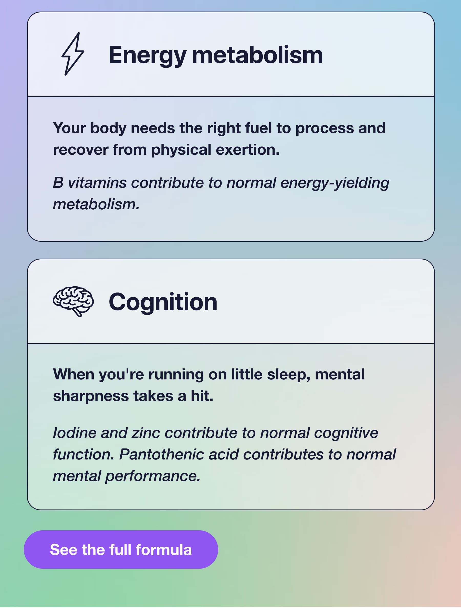 Energy metabolism Your body needs the right fuel to process and recover from physical exertion. B vitamins contribute to normal energy-yielding metabolism. Cognition When you're running on little sleep, mental sharpness takes a hit. lodine and zinc contribute to normal cognitive function. Pantothenic acid contributes to normal mental performance. See the full formula