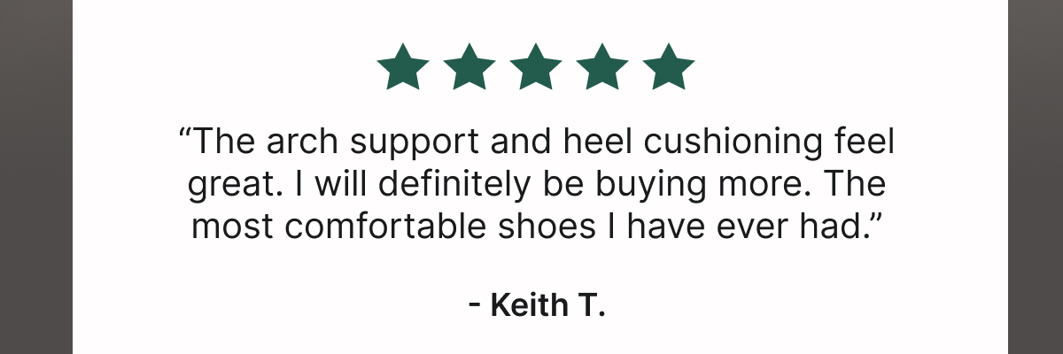 “The Arch Support and Heel Cushioning Feel Great. I Will Definitely Be Buying More. The Most Comfortable Shoes I Have Ever Had.”