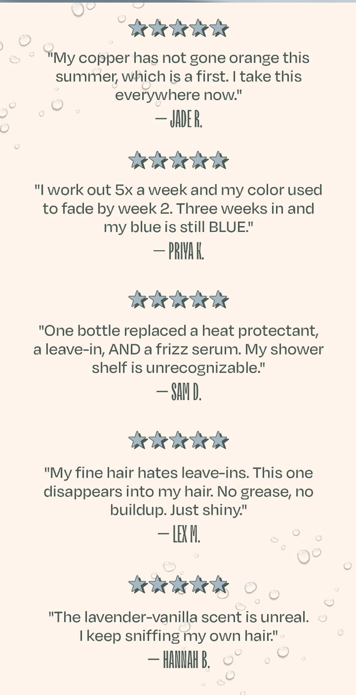 ★★★★★ "My copper has not gone orange this summer, which is a first. I take this everywhere now." — Jade R.  ★★★★★ "I work out 5x a week and my color used to fade by week 2. Three weeks in and my blue is still BLUE." — Priya K.  ★★★★★ "One bottle replaced a heat protectant, a leave-in, AND a frizz serum. My shower shelf is unrecognizable." — Sam D.  ★★★★★ "My fine hair hates leave-ins. This one disappears into my hair. No grease, no buildup. Just shiny." — Lex M.  ★★★★★ "The lavender-vanilla scent is unreal. I keep sniffing my own hair." — Hannah B.