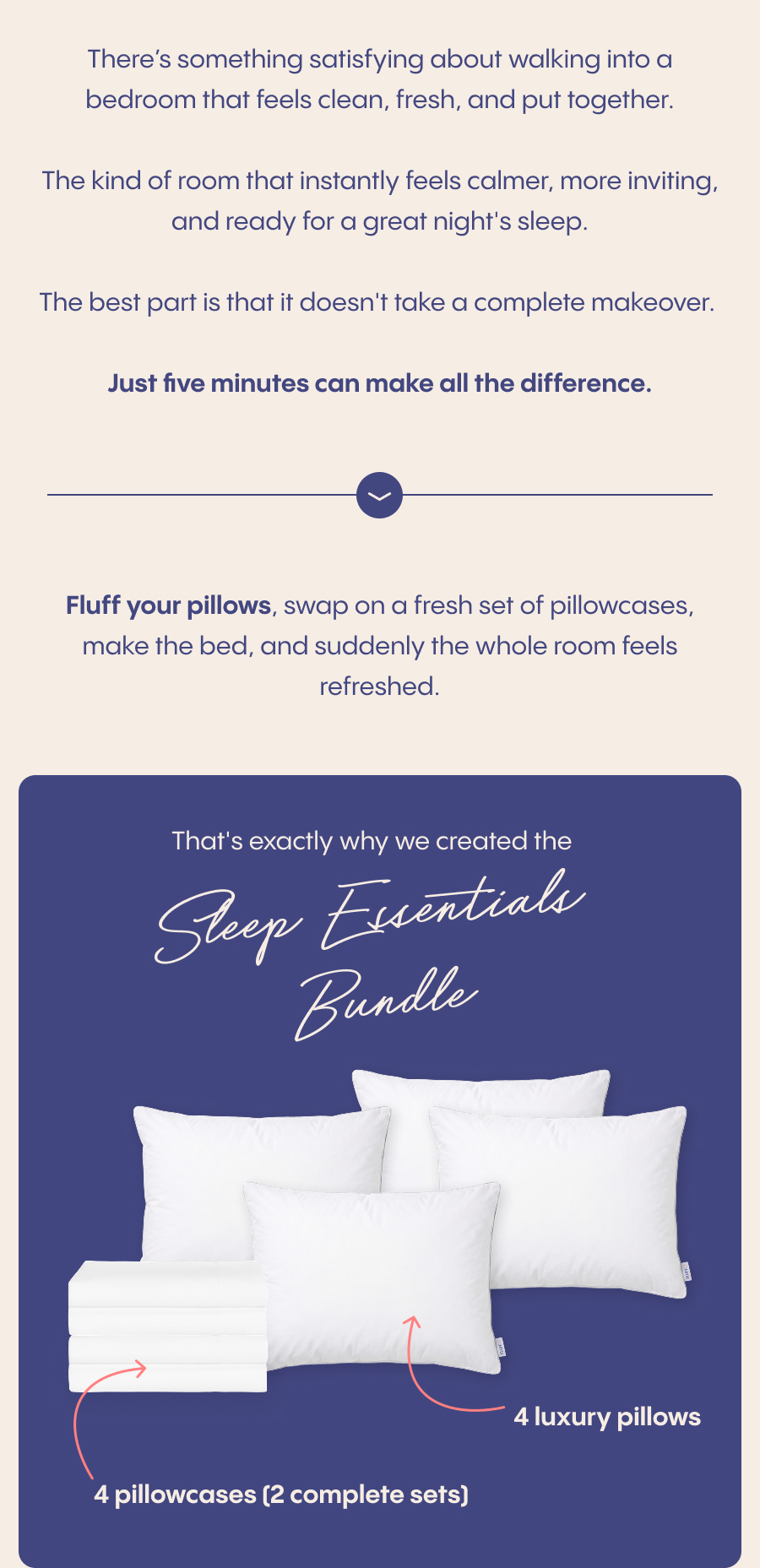 There’s something satisfying about walking into a bedroom that feels clean, fresh, and put together.  The kind of room that instantly feels calmer, more inviting, and ready for a great night's sleep.  The best part is that it doesn't take a complete makeover. Just five minutes can make all the difference.  Fluff your pillows, swap on a fresh set of pillowcases, make the bed, and suddenly the whole room feels refreshed.  That's exactly why we created the Sleep Essentials Bundle: ✓ 4 luxury pillows ✓ 4 pillowcases (2 complete sets) ✓ Over $117 in savings
