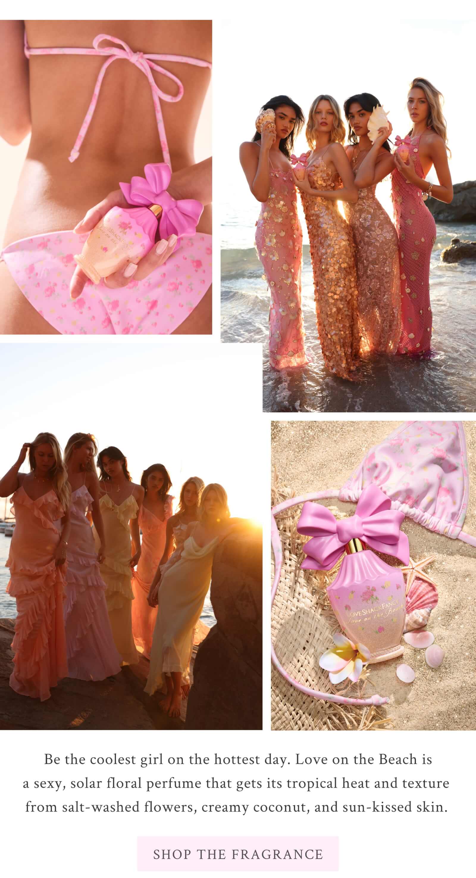 Be the coolest girl on the hottest day. Love on the Beach is a sexy, solar floral perfume that gets its tropical heat and texture from salt-washed flowers, creamy coconut, and sun-kissed skin.  <SHOP THE FRAGRANCE>