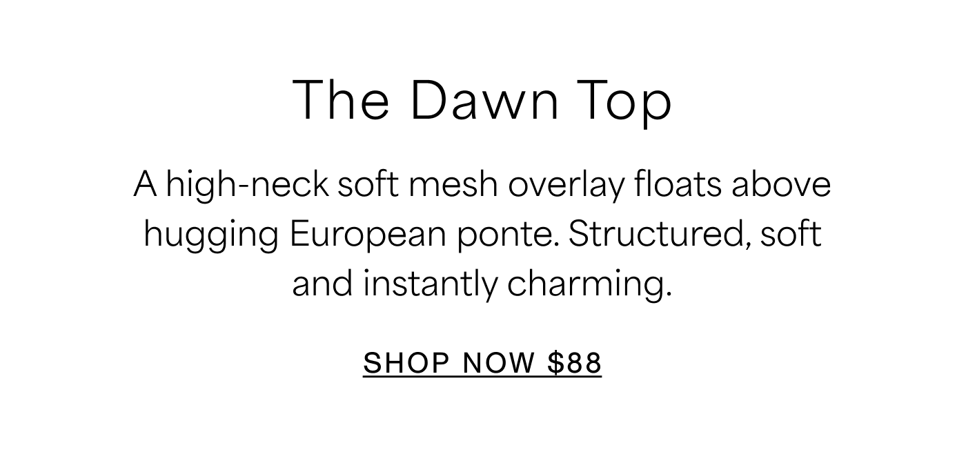 A high-neck soft mesh overlay floats over hugging European ponte. Structured, soft and instantly charming.  SHOP NOW $88