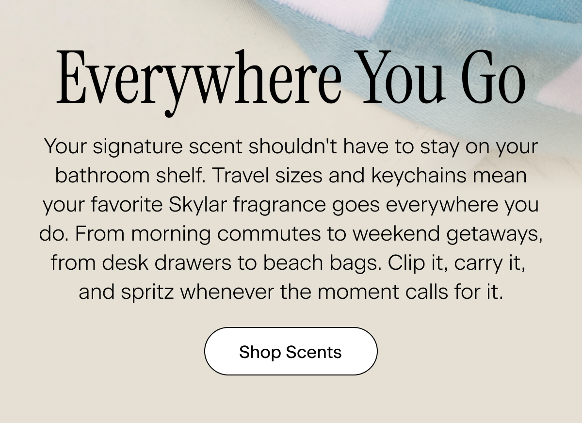 Everywhere You Go. Your signature scent shouldn't have to stay on your bathroom shelf. Travel sizes and keychains mean your favorite Skylar fragrance goes everywhere you do. From morning commutes to weekend getaways, from desk drawers to beach bags. Clip it, carry it,  and spritz whenever the moment calls for it. Shop Scents